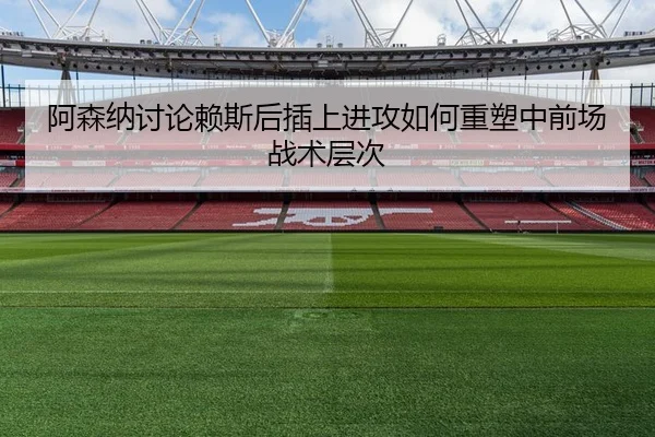 阿森纳讨论赖斯后插上进攻如何重塑中前场战术层次