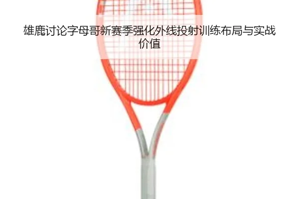 雄鹿讨论字母哥新赛季强化外线投射训练布局与实战价值