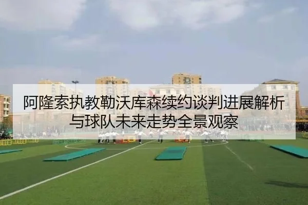 阿隆索执教勒沃库森续约谈判进展解析与球队未来走势全景观察