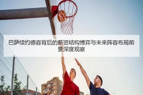 巴萨续约德容背后的薪资结构博弈与未来阵容布局前景深度观察